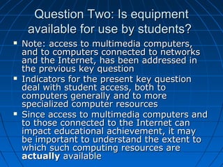 Question Two: Is equipment
available for use by students?






Note: access to multimedia computers,
and to computers connected to networks
and the Internet, has been addressed in
the previous key question
Indicators for the present key question
deal with student access, both to
computers generally and to more
specialized computer resources
Since access to multimedia computers and
to those connected to the Internet can
impact educational achievement, it may
be important to understand the extent to
which such computing resources are
actually available

 