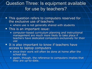 Question Three: Is equipment available
for use by teachers?


This question refers to computers reserved for
the exclusive use of teachers
• where use is not generally shared with students



This is an important issue:
• computer-based curriculum planning and instructional
management are much more likely to take place if
teachers have dedicated computers exclusively for their
use



It is also important to know if teachers have
access to laptop computers
• since their work will often be done at home after the
school day
• again, though, the reference to computers implies that
they are up-to-date.

 