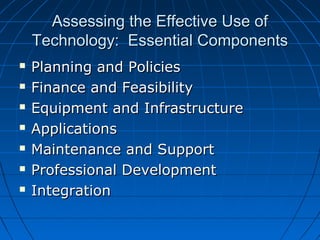 Assessing the Effective Use of
Technology: Essential Components








Planning and Policies
Finance and Feasibility
Equipment and Infrastructure
Applications
Maintenance and Support
Professional Development
Integration

 