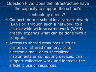 Question Five: Does the infrastructure have
the capacity to support the school's
technology needs?




Connection to a school local-area-network
(LAN) or, through such a network, to a
district-wide wide-area-network (WAN)
greatly expands what can be done with a
computer
Access to shared resources such as
printers or shared memory, or to
electronic mail, or to specialized
instruments or computing devices, can
support collective work and increase the
efficient use of resources.

 