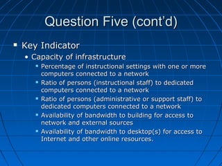 Question Five (cont’d)


Key Indicator
• Capacity of infrastructure










Percentage of instructional settings with one or more
computers connected to a network
Ratio of persons (instructional staff) to dedicated
computers connected to a network
Ratio of persons (administrative or support staff) to
dedicated computers connected to a network
Availability of bandwidth to building for access to
network and external sources
Availability of bandwidth to desktop(s) for access to
Internet and other online resources.

 