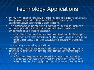 Technology Applications






Primarily focuses on key questions and indicators to assess
the presence and utilization of instructional and
administrative technology applications
The emphasis is primarily on software, but also includes
other applications that have come to be considered
important to a school's mission
• electronic mail and other communications technologies
• Internet and web access including web pages, access to
online content, and the capacity to securely transmit
data
• security-related applications.
Assessing the presence and utilization of equipment is a
necessary part of evaluating the impact of technology in
schools
• A further step in assessment involves the extent to
which applications important to schools' function are
being run on this equipment is also necessary as well

 