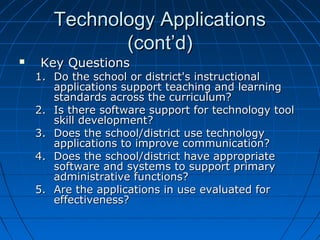 Technology Applications
(cont’d)


Key Questions

1. Do the school or district's instructional
applications support teaching and learning
standards across the curriculum?
2. Is there software support for technology tool
skill development?
3. Does the school/district use technology
applications to improve communication?
4. Does the school/district have appropriate
software and systems to support primary
administrative functions?
5. Are the applications in use evaluated for
effectiveness?

 
