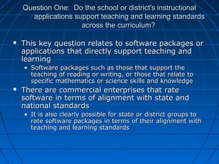 Question One: Do the school or district's instructional
applications support teaching and learning standards
across the curriculum?


This key question relates to software packages or
applications that directly support teaching and
learning
• Software packages such as those that support the
teaching of reading or writing, or those that relate to
specific mathematics or science skills and knowledge



There are commercial enterprises that rate
software in terms of alignment with state and
national standards
• It is also clearly possible for state or district groups to
rate software packages in terms of their alignment with
teaching and learning standards

 