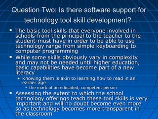 Question Two: Is there software support for
technology tool skill development?




The basic tool skills that everyone involved in
schools-from the principal to the teacher to the
student-must have in order to be able to use
technology range from simple keyboarding to
computer programming
While some skills obviously vary in complexity
and may not be needed until higher education,
basic capabilities have become part of a new
literacy
• Knowing them is akin to learning how to read in an
earlier age




the mark of an educated, competent person

Assessing the extent to which the school
technology offerings teach these tool skills is very
important and will no doubt become even more
so as technology becomes more transparent in
the classroom

 