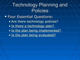 Technology Planning and
Policies


Four Essential Questions:
• Are there technology policies?
• Is there a technology plan?
• Is the plan being implemented?
• Is the plan being evaluated?

 