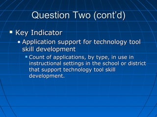 Question Two (cont’d)


Key Indicator
• Application support for technology tool
skill development


Count of applications, by type, in use in
instructional settings in the school or district
that support technology tool skill
development.

 
