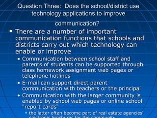 Question Three: Does the school/district use
technology applications to improve


communication?
There are a number of important
communication functions that schools and
districts carry out which technology can
enable or improve
• Communication between school staff and
parents of students can be supported through
class homework assignment web pages or
telephone hotlines
• E-mail can support direct parent
communication with teachers or the principal
• Communication with the larger community is
enabled by school web pages or online school
"report cards“


the latter often become part of real estate agencies'

 