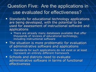 Question Five: Are the applications in
use evaluated for effectiveness?


Standards for educational technology applications
are being developed, with the potential to be
used for assessment of instructional software and
applications
• There are already many databases available that offer
thousands of reviews of educational technology,
including instructional software



The situation is more problematic for evaluation
of administrative software and applications
• Standards for such applications do not exist or at least
represent an entirely different framework



Schools and districts need to evaluate
administrative software in terms of functional
effectiveness

 