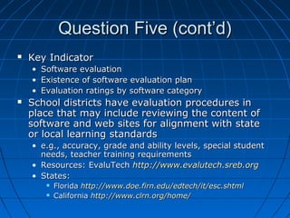 Question Five (cont’d)


Key Indicator
•
•
•



Software evaluation
Existence of software evaluation plan
Evaluation ratings by software category

School districts have evaluation procedures in
place that may include reviewing the content of
software and web sites for alignment with state
or local learning standards
• e.g., accuracy, grade and ability levels, special student
needs, teacher training requirements
• Resources: EvaluTech http://www.evalutech.sreb.org
• States:



Florida http://www.doe.firn.edu/edtech/it/esc.shtml
California http://www.clrn.org/home/

 
