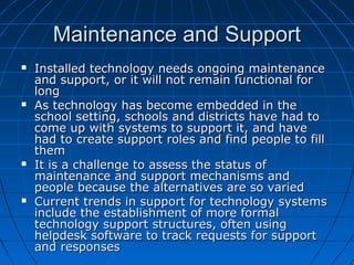 Maintenance and Support








Installed technology needs ongoing maintenance
and support, or it will not remain functional for
long
As technology has become embedded in the
school setting, schools and districts have had to
come up with systems to support it, and have
had to create support roles and find people to fill
them
It is a challenge to assess the status of
maintenance and support mechanisms and
people because the alternatives are so varied
Current trends in support for technology systems
include the establishment of more formal
technology support structures, often using
helpdesk software to track requests for support
and responses

 