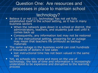 Question One: Are resources and
processes in place to maintain school
technology?







Believe it or not (), technology has not yet fully
established itself in the school setting, as it has in many
business sectors
• When the network goes down in a school or district, the
administrators, teachers, and students just wait until it
comes back up
• Consequently, any information lost may not be restored
• In the instructional setting, preparing for an outage
may mean that teachers file printouts as backup
materials
The same outage in the business world can cost hundreds
of thousands of dollars in lost sales
• lost instructional time has not been valued in the same
way
Yet, as schools rely more and more on the use of
technology, the loss of time and information is increasingly
understood to be expensive and disruptive to the learning
process

 