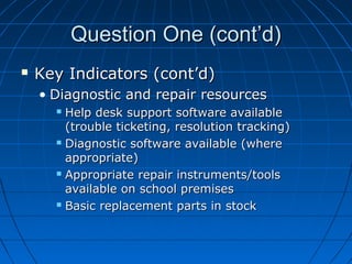 Question One (cont’d)


Key Indicators (cont’d)
• Diagnostic and repair resources
Help desk support software available
(trouble ticketing, resolution tracking)
 Diagnostic software available (where
appropriate)
 Appropriate repair instruments/tools
available on school premises
 Basic replacement parts in stock


 