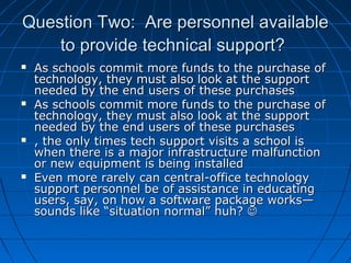 Question Two: Are personnel available
to provide technical support?








As schools commit more funds to the purchase of
technology, they must also look at the support
needed by the end users of these purchases
As schools commit more funds to the purchase of
technology, they must also look at the support
needed by the end users of these purchases
, the only times tech support visits a school is
when there is a major infrastructure malfunction
or new equipment is being installed
Even more rarely can central-office technology
support personnel be of assistance in educating
users, say, on how a software package works—
sounds like “situation normal” huh? 

 