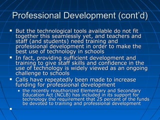Professional Development (cont’d)






But the technological tools available do not fit
together this seamlessly yet, and teachers and
staff (and students) need training and
professional development in order to make the
best use of technology in schools
In fact, providing sufficient development and
training to give staff skills and confidence in the
use of technology is widely viewed as an ongoing
challenge to schools
Calls have repeatedly been made to increase
funding for professional development

• the recently reauthorized Elementary and Secondary
Education Act (NCLB) has included in its support for
technology the requirement that 25 percent of the funds
be devoted to training and professional development



 