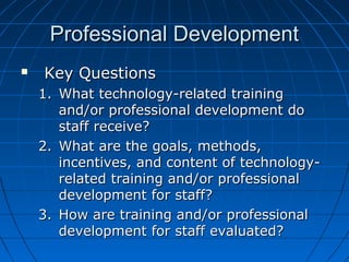 Professional Development


Key Questions
1. What technology-related training
and/or professional development do
staff receive?
2. What are the goals, methods,
incentives, and content of technologyrelated training and/or professional
development for staff?
3. How are training and/or professional
development for staff evaluated?

 