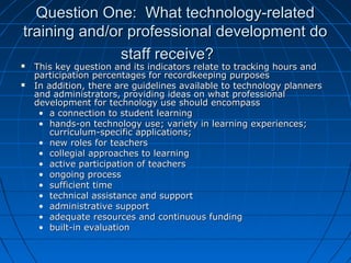 Question One: What technology-related
training and/or professional development do
staff receive?




This key question and its indicators relate to tracking hours and
participation percentages for recordkeeping purposes
In addition, there are guidelines available to technology planners
and administrators, providing ideas on what professional
development for technology use should encompass
• a connection to student learning
• hands-on technology use; variety in learning experiences;
curriculum-specific applications;
• new roles for teachers
• collegial approaches to learning
• active participation of teachers
• ongoing process
• sufficient time
• technical assistance and support
• administrative support
• adequate resources and continuous funding
• built-in evaluation

 