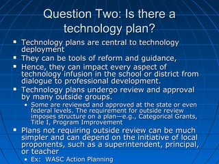 Question Two: Is there a
technology plan?







Technology plans are central to technology
deployment
They can be tools of reform and guidance,
Hence, they can impact every aspect of
technology infusion in the school or district from
dialogue to professional development.
Technology plans undergo review and approval
by many outside groups.
• Some are reviewed and approved at the state or even
federal levels. The requirement for outside review
imposes structure on a plan—e.g., Categorical Grants,
Title I, Program Improvement



Plans not requiring outside review can be much
simpler and can depend on the initiative of local
proponents, such as a superintendent, principal,
or teacher
• Ex: WASC Action Planning

 