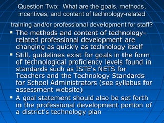 Question Two: What are the goals, methods,
incentives, and content of technology-related
training and/or professional development for staff?
 The methods and content of technologyrelated professional development are
changing as quickly as technology itself
 Still, guidelines exist for goals in the form
of technological proficiency levels found in
standards such as ISTE's NETS for
Teachers and the Technology Standards
for School Administrators (see syllabus for
assessment website)
 A goal statement should also be set forth
in the professional development portion of
a district's technology plan

 