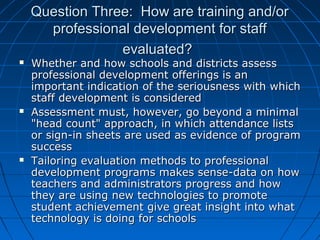 Question Three: How are training and/or
professional development for staff
evaluated?






Whether and how schools and districts assess
professional development offerings is an
important indication of the seriousness with which
staff development is considered
Assessment must, however, go beyond a minimal
"head count" approach, in which attendance lists
or sign-in sheets are used as evidence of program
success
Tailoring evaluation methods to professional
development programs makes sense-data on how
teachers and administrators progress and how
they are using new technologies to promote
student achievement give great insight into what
technology is doing for schools

 