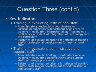 Question Three (cont’d)


Key Indicators

• Training in evaluating instructional staff




Administrators, technology coordinators or
curriculum supervisors/department heads receive
training in evaluating instructional staff technology
proficiency or extent of integration of technology into
the curriculum
Existence of evaluation criteria for effects of training
and/or professional development for instructional
staff

• Training in evaluating administrative and
support staff




Administrators or technology coordinators receive
training in evaluating administrative and support
staff technology proficiency
Existence of evaluation criteria for effects of training
and/or professional development for administrative
and support staff

 