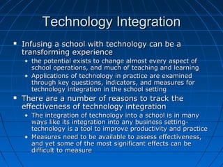 Technology Integration


Infusing a school with technology can be a
transforming experience
• the potential exists to change almost every aspect of
school operations, and much of teaching and learning
• Applications of technology in practice are examined
through key questions, indicators, and measures for
technology integration in the school setting



There are a number of reasons to track the
effectiveness of technology integration
• The integration of technology into a school is in many
ways like its integration into any business settingtechnology is a tool to improve productivity and practice
• Measures need to be available to assess effectiveness,
and yet some of the most significant effects can be
difficult to measure

 
