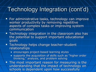 Technology Integration (cont’d)






For administrative tasks, technology can improve
worker productivity by removing repetitive
aspects of complex tasks or improving system
communication
Technology integration in the classroom also has
the potential to support important educational
goals
Technology helps change teacher-student
relationships
• encourages project-based learning styles
• supports the acquisition of skills such as "higher order
thinking," analysis, and problem solving



The most important reason for measuring is the
understanding that the impact of technology on
schools is dependent upon how successfully

 