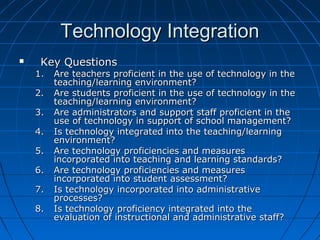 Technology Integration


Key Questions

1.
2.
3.
4.
5.
6.
7.
8.

Are teachers proficient in the use of technology in the
teaching/learning environment?
Are students proficient in the use of technology in the
teaching/learning environment?
Are administrators and support staff proficient in the
use of technology in support of school management?
Is technology integrated into the teaching/learning
environment?
Are technology proficiencies and measures
incorporated into teaching and learning standards?
Are technology proficiencies and measures
incorporated into student assessment?
Is technology incorporated into administrative
processes?
Is technology proficiency integrated into the
evaluation of instructional and administrative staff?

 