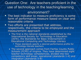 Question One: Are teachers proficient in the
use of technology in the teaching/learning
environment?




The best indicator to measure proficiency is some
form of performance measure based on clear and
reasonable criteria
Two efforts are presented that address,
respectively, the criteria to be employed and the
measurement approach
• The first is the national standards established by the
International Society for Technology in Education
(ISTE), the Standards for Basic Endorsement in
Educational Computing and Technology Literacy


These standards specify a desired performance profile for
technology-literate teachers

• The second approach comes from Fairfax County Public
Schools (FCPS) of Virginia. They have determined eight
teacher technology competencies, divided into two
competency skill areas: operational (standards 1-4) and
integration (standards 5-8)

 