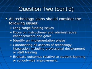 Question Two (cont’d)


All technology plans should consider the
following issues:
• Long-range funding issues
• Focus on instructional and administrative
enhancements and goals
• Identify an implementation phase
• Coordinating all aspects of technology
integration including professional development
or staff training
• Evaluate outcomes relative to student-learning
or school-wide improvement.

 
