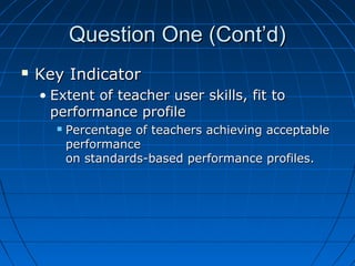 Question One (Cont’d)


Key Indicator
• Extent of teacher user skills, fit to
performance profile


Percentage of teachers achieving acceptable
performance
on standards-based performance profiles.

 