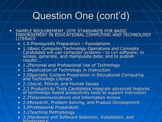 Question One (cont’d)


SAMPLE REQUIREMENT, ISTE STANDARDS FOR BASIC
ENDORSEMENT IN EDUCATIONAL COMPUTING AND TECHNOLOGY
LITERACY
• 1.0 Prerequisite Preparation – Foundations
• 1.1Basic Computer/Technology Operations and Concepts
Candidates will use computer systems - to run software; to
access, generate, and manipulate data; and to publish
results...
• 1.2Personal and Professional Use of Technology
• 1.3Application of Technology in Instruction
• 2.0Specialty Content Preparation in Educational Computing
and Technology Literacy
• 2.1Social, Ethical, and Human Issues
• 2.2 Productivity Tools Candidates integrate advanced features
of technology-based productivity tools to support instruction
• 2.3Telecommunications and Information Access
• 2.4Research, Problem Solving, and Product Development
• 3.0Professional Preparation
• 3.1Teaching Methodology
• 3.2Hardware and Software Selection, Installation, and

 