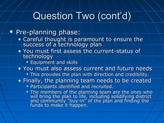Question Two (cont’d)


Pre-planning phase:

• Careful thought is paramount to ensure the
success of a technology plan
• You must first assess the current-status of
technology


Equipment and skills

• You must also assess current and future needs


This provides the plan with direction and credibility.

• Finally, the planning team needs to be created



Participants identified and recruited.
The members of the planning team are the ones who
will bring the plan to life, including solidifying district
and community "buy-in" of the plan and finding the
funds to make it happen.

 