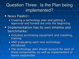 Question Three: Is the Plan being
implemented?


News Flash:
• Creating a technology plan and getting it
approved and funded are only the beginning.



Implementation has its own timeline and
benchmarks:
• including purchasing equipment and installing,
training
• AND evaluating each new technology
introduced.
• The technology plan should account for each of
these components, as well as implementers or
teams responsible

 