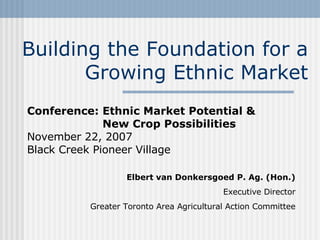Building the Foundation for a Growing Ethnic Market Conference: Ethnic Market Potential & New Crop Possibilities November 22 ,  2007 Black Creek Pioneer Village Elbert van Donkersgoed P. Ag. (Hon.) Executive Director Greater Toronto Area Agricultural Action Committee 