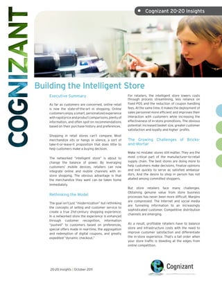 •     Cognizant 20-20 Insights




Building the Intelligent Store
    Executive Summary                                     For retailers, the intelligent store lowers costs
                                                          through process streamlining, less reliance on
    As far as customers are concerned, online retail      fixed POS and the reduction of coupon handling
    is now the state-of-the-art in shopping. Online       fees. At the same time, it makes the deployment of
    customers enjoy a smart, personalized experience      sales personnel more efficient and improves their
    with rapid price and product comparisons, plenty of   interaction with customers while increasing the
    information, and often spot-on recommendations        effectiveness of in-store promotions. The obvious
    based on their purchase history and preferences.      potential: increased basket size, greater customer
                                                          satisfaction and loyalty and higher profits.
    Shopping in retail stores can’t compare. Most
    merchandize sits or hangs in silence, a sort of       The Growing Challenges of Bricks-
    take-it-or-leave-it proposition that does little to   and-Mortar
    help customers make a buying decision.
                                                          Make no mistake: stores still matter. They are the
    The networked “intelligent store” is about to         most critical part of the manufacturer-to-retail
    change the balance of power. By leveraging            supply chain. The best stores are doing more to
    customers’ mobile devices, retailers can now          help customers make decisions, finalize opinions
    integrate online and mobile channels with in-         and exit quickly to serve as satisfied ambassa-
    store shopping. The obvious advantage is that         dors. And the desire to shop in person has not
    the merchandize they want can be taken home           abated among committed shoppers.
    immediately.
                                                          But store retailers face many challenges.
                                                          Obtaining genuine value from store business
    Rethinking the Model                                  processes has never been more difficult. Margins
                                                          are compressed. The Internet and social media
    The goal isn’t just “modernization” but rethinking
                                                          are funneling information to an increasingly
    the concepts of selling and customer service to
                                                          sophisticated customer. Competitive distribution
    create a true 21st-century shopping experience.
                                                          channels are emerging.
    In a networked store the experience is enhanced
    through customer recognition, information
    “pushed” to customers based on preferences,           As a result, profitable retailers have to balance
    special offers made in real-time, the aggregation     store and infrastructure costs with the need to
    and redemption of digital coupons, and greatly        improve customer satisfaction and differentiate
    expedited “dynamic checkout.”                         the in-store experience. That’s a tall order when
                                                          your store traffic is bleeding at the edges from
                                                          online competition.




    20-20 Insights | October 2011
 