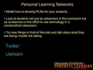 Personal Learning Networks Model how to develop PLNs for your students. Look at students not just as colearners in the curriculum but as co-learners in the effort to use technology in a constructivist classroom.  Try new things in front of the kids and talk about what they are doing--model risk taking. Twitter Ustream 