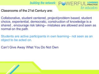 Classrooms of the 21st Century are: Collaborative, student centered, project/problem based, student choice, experiential, democratic, construction of knowledge is a shared , encourage risk taking-- mistakes are allowed and seen as normal on the path .   Students are active participants in own learning– not seen as an object to be acted on. Can’t Give Away What You Do Not Own 