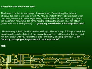 posted by  Matt  November 2006 The longer I do this (a whopping 11 weeks now!), I'm realizing that to be an effective teacher, it will take my all. My ALL! I constantly think about school: what I've done, all that still needs to get done, the handful of students that try to make the classroom miserable, the other handful that are the reason I get out of bed (some kids are in both groups)….  I guess my question is: is it always like this? I like teaching (I think), but I'm tired of working 12 hours a day, 5-6 days a week for questionable results. Jobs that you can walk away from at the end of the day, and not think about until you return the next seem mighty enticing right now…. I am honestly not trying to be pessimistic, but why teach?   Matt  