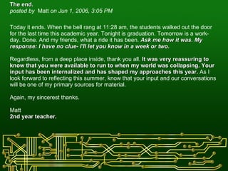 The end.   posted by  Matt  on Jun 1, 2006, 3:05 PM    Today it ends. When the bell rang at 11:28 am, the students walked out the door for the last time this academic year. Tonight is graduation. Tomorrow is a work-day. Done. And my friends, what a ride it has been.  Ask me how it was. My response: I have no clue- I'll let you know in a week or two.  Regardless, from a deep place inside, thank you all.  It was very reassuring to know that you were available to run to when my world was collapsing. Your input has been internalized and has shaped my approaches this year.  As I look forward to reflecting this summer, know that your input and our conversations will be one of my primary sources for material.  Again, my sincerest thanks. Matt 2nd year teacher. 