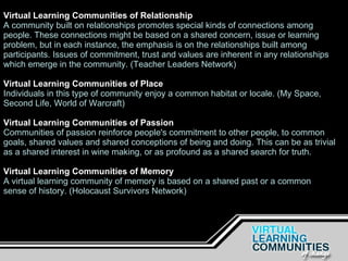 Virtual Learning Communities of Relationship A community built on relationships promotes special kinds of connections among people. These connections might be based on a shared concern, issue or learning problem, but in each instance, the emphasis is on the relationships built among participants. Issues of commitment, trust and values are inherent in any relationships which emerge in the community. (Teacher Leaders Network)  Virtual Learning Communities of Place Individuals in this type of community enjoy a common habitat or locale. (My Space, Second Life, World of Warcraft) Virtual Learning Communities of Passion Communities of passion reinforce people's commitment to other people, to common goals, shared values and shared conceptions of being and doing. This can be as trivial as a shared interest in wine making, or as profound as a shared search for truth.   Virtual Learning Communities of Memory A virtual learning community of memory is based on a shared past or a common sense of history. (Holocaust Survivors Network) 