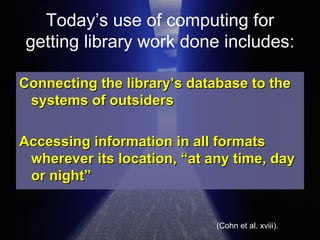 Today’s use of computing for getting library work done includes: Connecting the library’s database to the systems of outsiders  Accessing information in all formats wherever its location, “at any time, day or night”  (Cohn et al. xviii). 