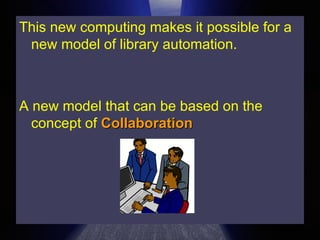 This new computing makes it possible for a new model of library automation. A new model that can be based on the concept of  Collaboration 