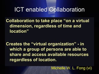 ICT enabled Collaboration Collaboration to take place “on a virtual dimension, regardless of time and location”  Creates the “virtual organization” - in which a group of persons are able to share and access available resources regardless of location. Michelle W. L. Fong (vi) 