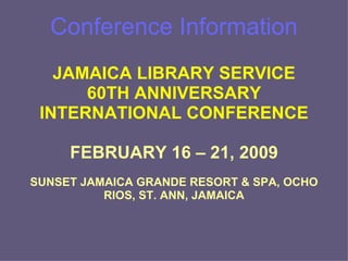 Conference Information JAMAICA LIBRARY SERVICE 60TH ANNIVERSARY INTERNATIONAL CONFERENCE FEBRUARY 16 – 21, 2009 SUNSET JAMAICA GRANDE RESORT & SPA, OCHO RIOS, ST. ANN, JAMAICA 