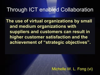 Through ICT enabled Collaboration The use of virtual organizations by small and medium organizations with suppliers and customers can result in higher customer satisfaction and the achievement of “strategic objectives”.  Michelle W. L. Fong (vi) 
