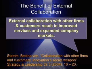 The Benefit of External Collaboration Stamm, Bettina von. “Collaboration with other firms and customers: innovation’s secret weapon”  Strategy & Leadership  32.3 (2004): 16 – 20.  External collaboration with other firms & customers result in improved services and expanded company markets. 