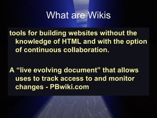 What are Wikis tools for building websites without the knowledge of HTML and with the option of continuous collaboration.  A “live evolving document” that allows uses to track access to and monitor changes - PBwiki.com  