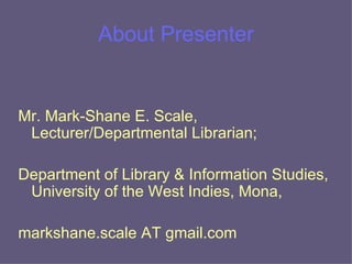 About Presenter Mr. Mark-Shane E. Scale, Lecturer/Departmental Librarian;  Department of Library & Information Studies, University of the West Indies, Mona,  markshane.scale AT gmail.com 