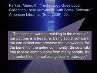 Farkas, Meredith. “Technology Goes Local: Collecting Local Knowledge with Social Software.”  American Libraries  (Sep. 2008): 50.  “ The local knowledge residing in the minds of our patrons is a treasure. Using social software, we can collect and preserve that knowledge for the benefit of the entire community. Since a wiki can receive contributions from many people, it's a perfect tool for collecting local knowledge.” 